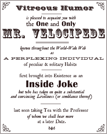 Vitreous Humor is pleased to acquaint you with the One and Only Mr. Velocipede - known throughout the World-Wide Web as a Perplexing Individual of peculiar & solitary Habits - first brought into existence as an Inside Joke but who has taken on quite a substantial and convincing Liveliness (or semblance thereof) - last seen taking Tea with the Professor of whom we shall hear more at a later Date